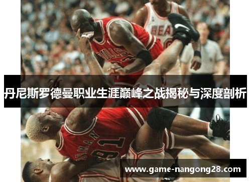 丹尼斯罗德曼职业生涯巅峰之战揭秘与深度剖析