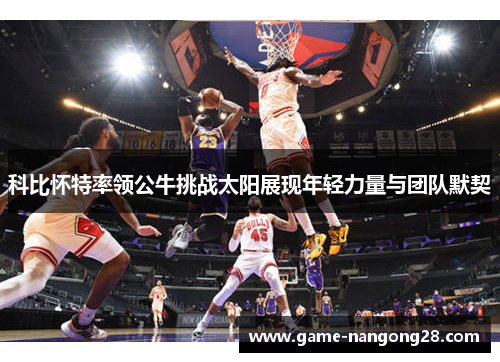 科比怀特率领公牛挑战太阳展现年轻力量与团队默契