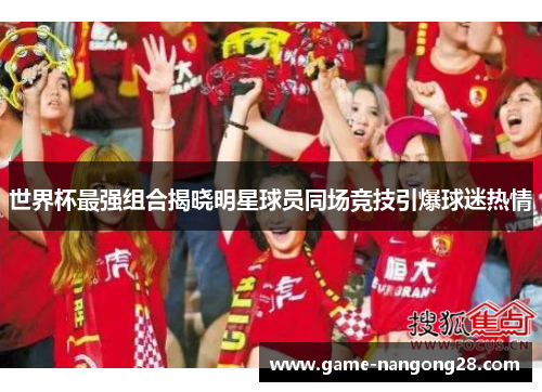 世界杯最强组合揭晓明星球员同场竞技引爆球迷热情