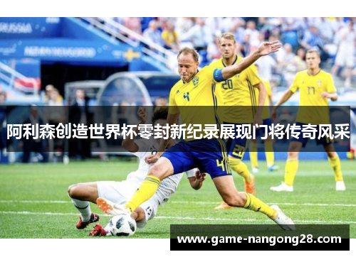 阿利森创造世界杯零封新纪录展现门将传奇风采