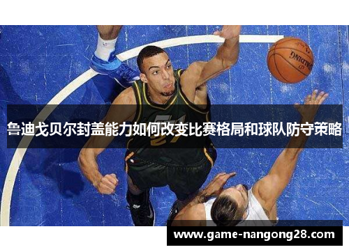 鲁迪戈贝尔封盖能力如何改变比赛格局和球队防守策略