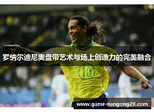 罗纳尔迪尼奥盘带艺术与场上创造力的完美融合