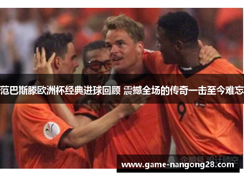 范巴斯滕欧洲杯经典进球回顾 震撼全场的传奇一击至今难忘