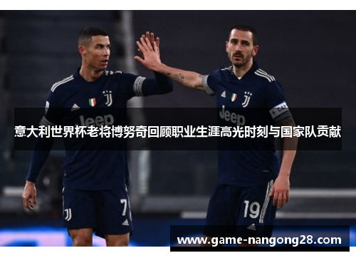 意大利世界杯老将博努奇回顾职业生涯高光时刻与国家队贡献