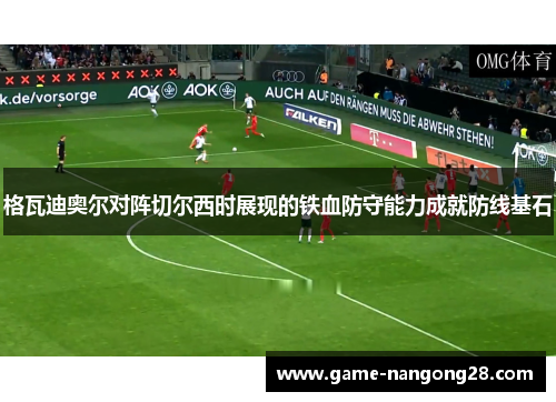 格瓦迪奥尔对阵切尔西时展现的铁血防守能力成就防线基石