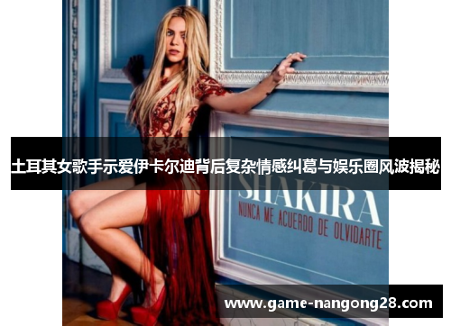 土耳其女歌手示爱伊卡尔迪背后复杂情感纠葛与娱乐圈风波揭秘