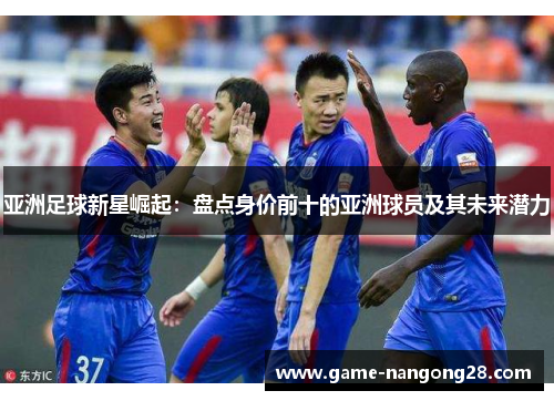 亚洲足球新星崛起：盘点身价前十的亚洲球员及其未来潜力